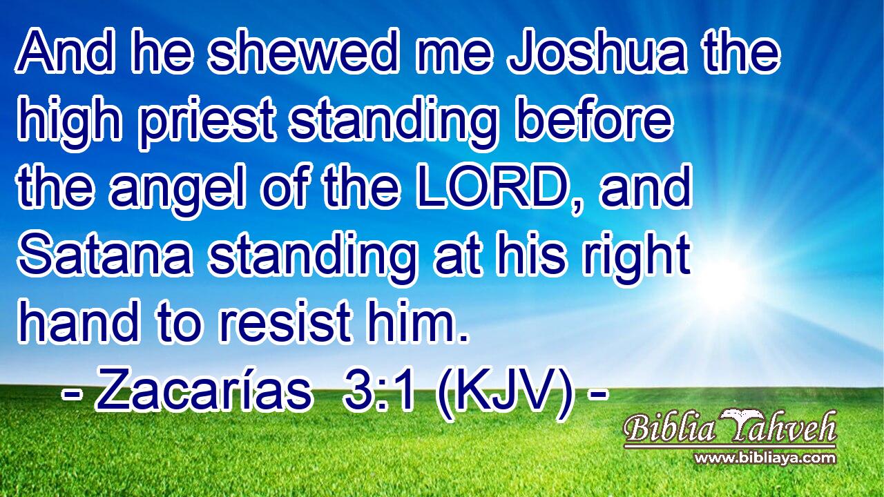 And he shewed me Joshua the high priest standing before the angel of the LORD, and Satana standing at his right hand to resist him.