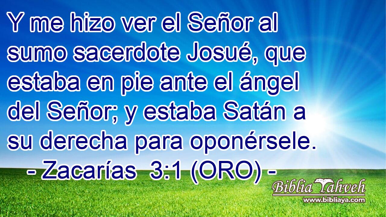  Y me hizo ver el Señor al sumo sacerdote Josué, que estaba en pie ante el ángel del Señor; y estaba Satán a su derecha para oponérsele. 