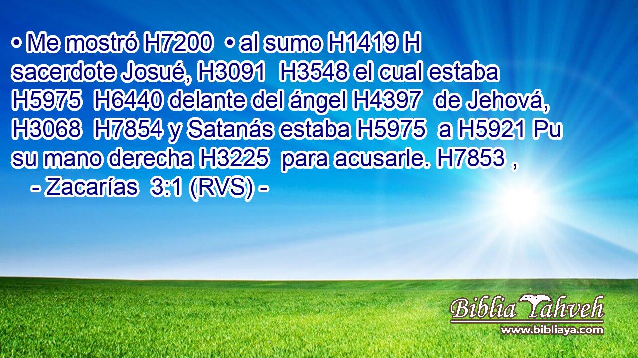 • Me mostró H7200  • al sumo H1419 H sacerdote Josué, H3091  H3548 el cual estaba H5975  H6440 delante del ángel H4397  de Jehová, H3068  H7854 y Satanás estaba H5975  a H5921 Pu su mano derecha H3225  para acusarle. H7853 ,  