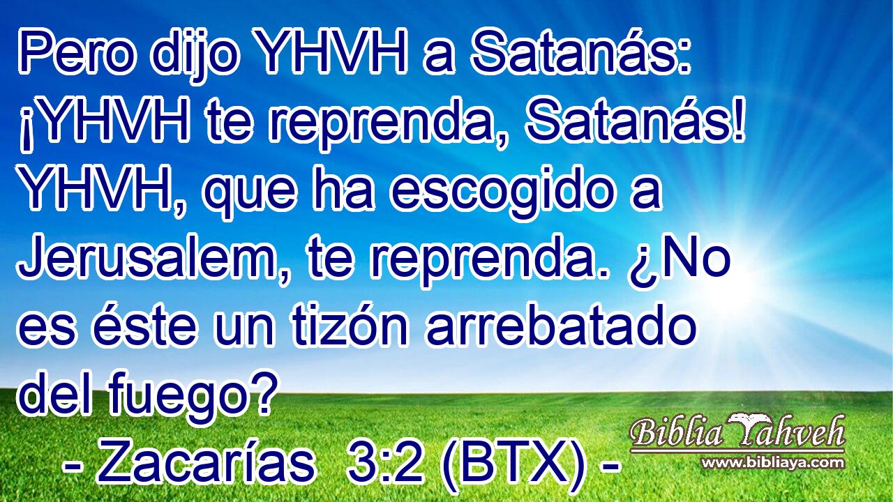Pero dijo YHVH a Satanás: ¡YHVH te reprenda, Satanás! YHVH, que ha escogido a Jerusalem, te reprenda. ¿No es éste un tizón arrebatado del fuego?