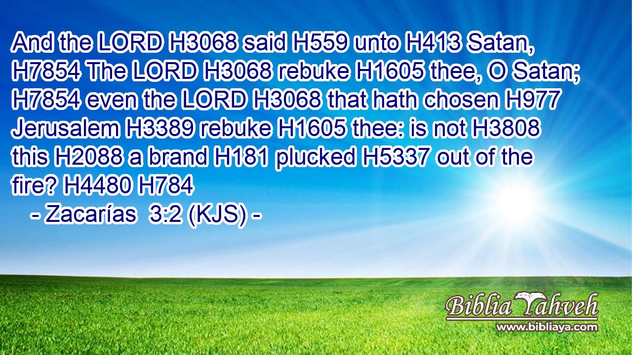 And the LORD H3068 said H559 unto H413 Satan, H7854 The LORD H3068 rebuke H1605 thee, O Satan; H7854 even the LORD H3068 that hath chosen H977 Jerusalem H3389 rebuke H1605 thee: is not H3808 this H2088 a brand H181 plucked H5337 out of the fire? H4480 H784