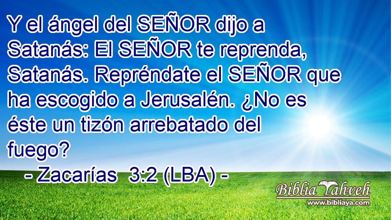 Y el ángel del SEÑOR dijo a Satanás: El SEÑOR te reprenda, Satanás. Repréndate el SEÑOR que ha escogido a Jerusalén. ¿No es éste un tizón arrebatado del fuego?