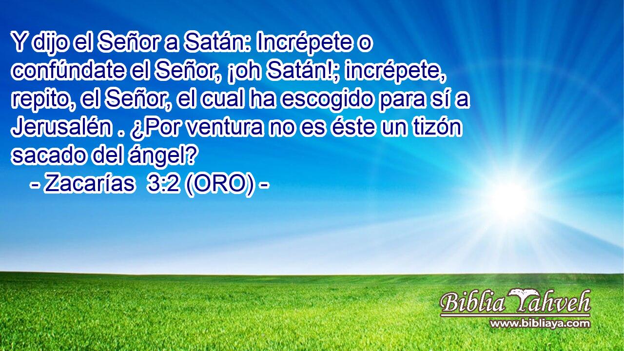  Y dijo el Señor a Satán: Incrépete o confúndate el Señor, ¡oh Satán!; incrépete, repito, el Señor, el cual ha escogido para sí a Jerusalén . ¿Por ventura no es éste un tizón sacado del ángel? 