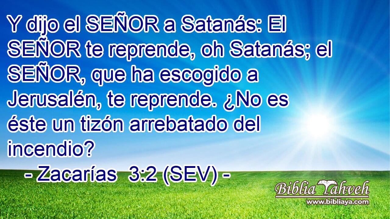 Y dijo el SEÑOR a Satanás: El SEÑOR te reprende, oh Satanás; el SEÑOR, que ha escogido a Jerusalén, te reprende. ¿No es éste un tizón arrebatado del incendio?