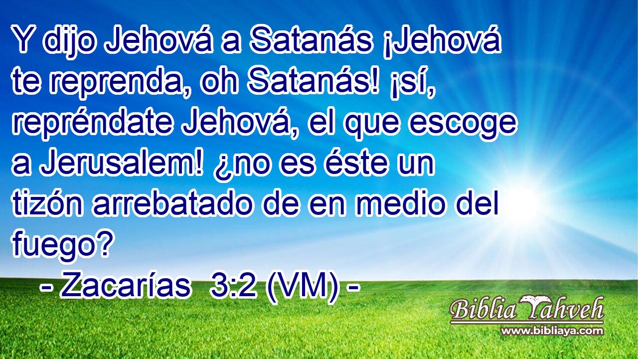  Y dijo Jehová a Satanás ¡Jehová te reprenda, oh Satanás! ¡sí, repréndate Jehová, el que escoge a Jerusalem! ¿no es éste un tizón arrebatado de en medio del fuego? 