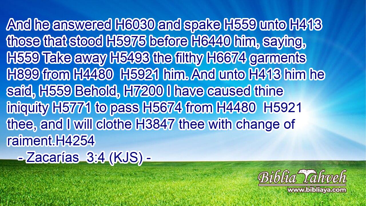 And he answered H6030 and spake H559 unto H413 those that stood H5975 before H6440 him, saying, H559 Take away H5493 the filthy H6674 garments H899 from H4480  H5921 him. And unto H413 him he said, H559 Behold, H7200 I have caused thine iniquity H5771 to pass H5674 from H4480  H5921 thee, and I will clothe H3847 thee with change of raiment.H4254
