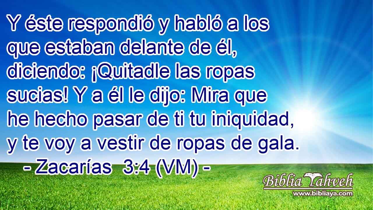  Y éste respondió y habló a los que estaban delante de él, diciendo: ¡Quitadle las ropas sucias! Y a él le dijo: Mira que he hecho pasar de ti tu iniquidad, y te voy a vestir de ropas de gala. 