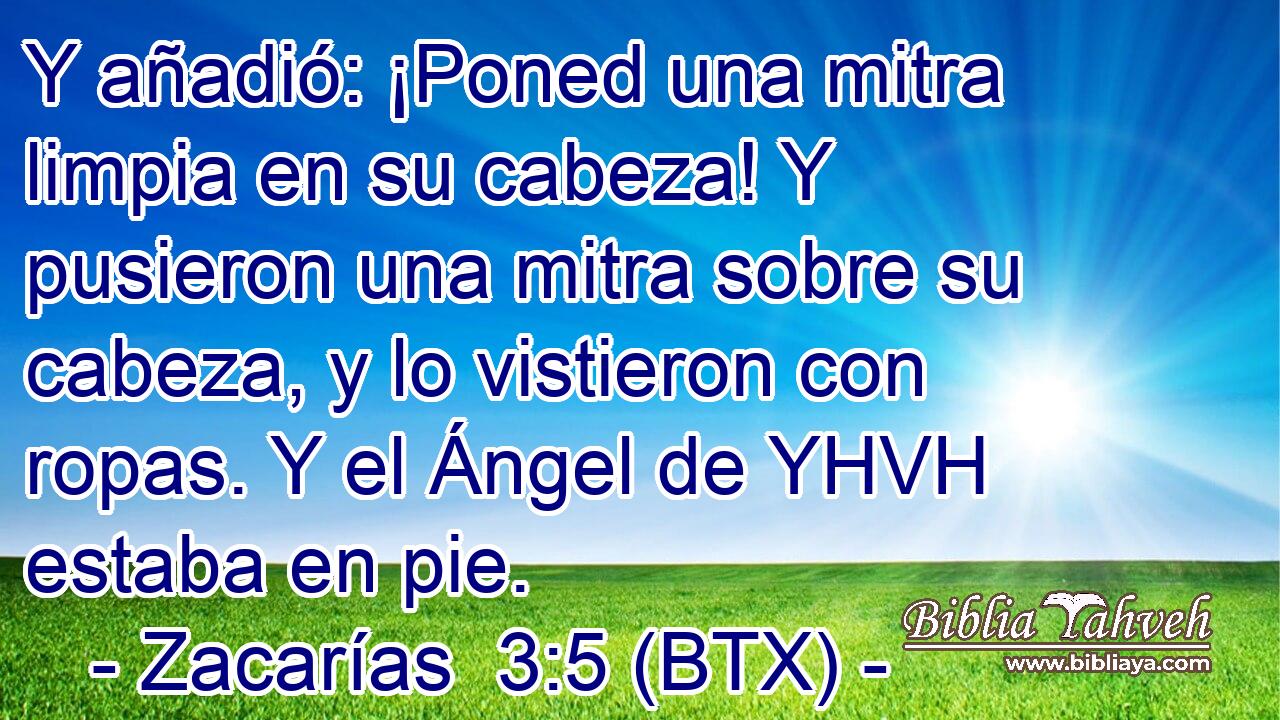 Y añadió: ¡Poned una mitra limpia en su cabeza! Y pusieron una mitra sobre su cabeza, y lo vistieron con ropas. Y el Ángel de YHVH estaba en pie.
