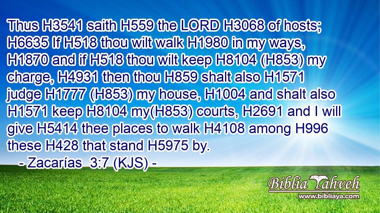 Thus H3541 saith H559 the LORD H3068 of hosts; H6635 If H518 thou wilt walk H1980 in my ways, H1870 and if H518 thou wilt keep H8104 (H853) my charge, H4931 then thou H859 shalt also H1571 judge H1777 (H853) my house, H1004 and shalt also H1571 keep H8104 my(H853) courts, H2691 and I will give H5414 thee places to walk H4108 among H996 these H428 that stand H5975 by.