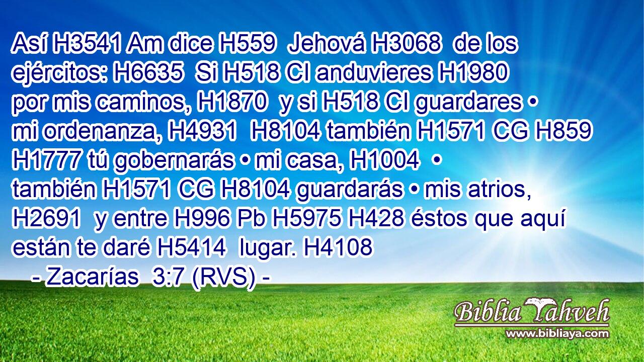Así H3541 Am dice H559  Jehová H3068  de los ejércitos: H6635  Si H518 CI anduvieres H1980  por mis caminos, H1870  y si H518 CI guardares • mi ordenanza, H4931  H8104 también H1571 CG H859 H1777 tú gobernarás • mi casa, H1004  • también H1571 CG H8104 guardarás • mis atrios, H2691  y entre H996 Pb H5975 H428 éstos que aquí están te daré H5414  lugar. H4108  