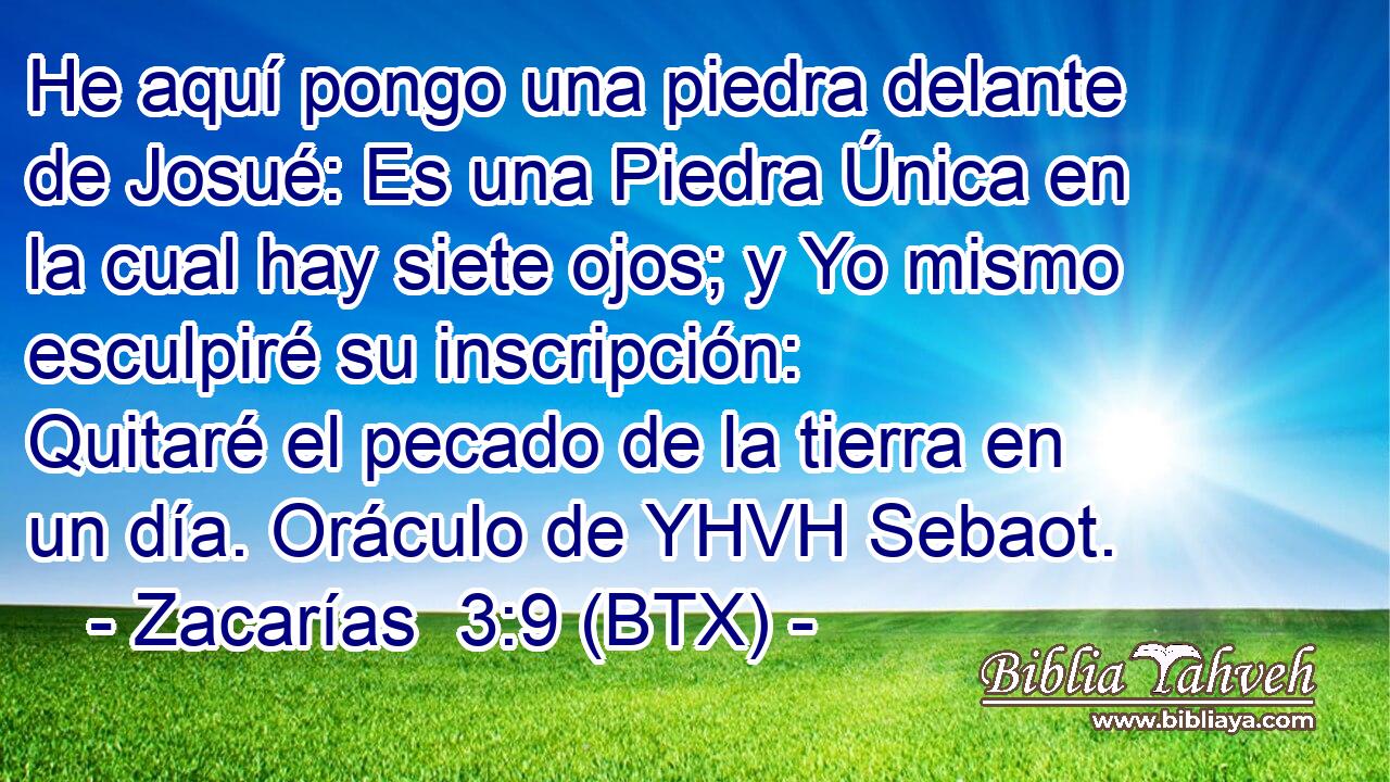 He aquí pongo una piedra delante de Josué: Es una Piedra Única en la cual hay siete ojos; y Yo mismo esculpiré su inscripción: Quitaré el pecado de la tierra en un día. Oráculo de YHVH Sebaot.