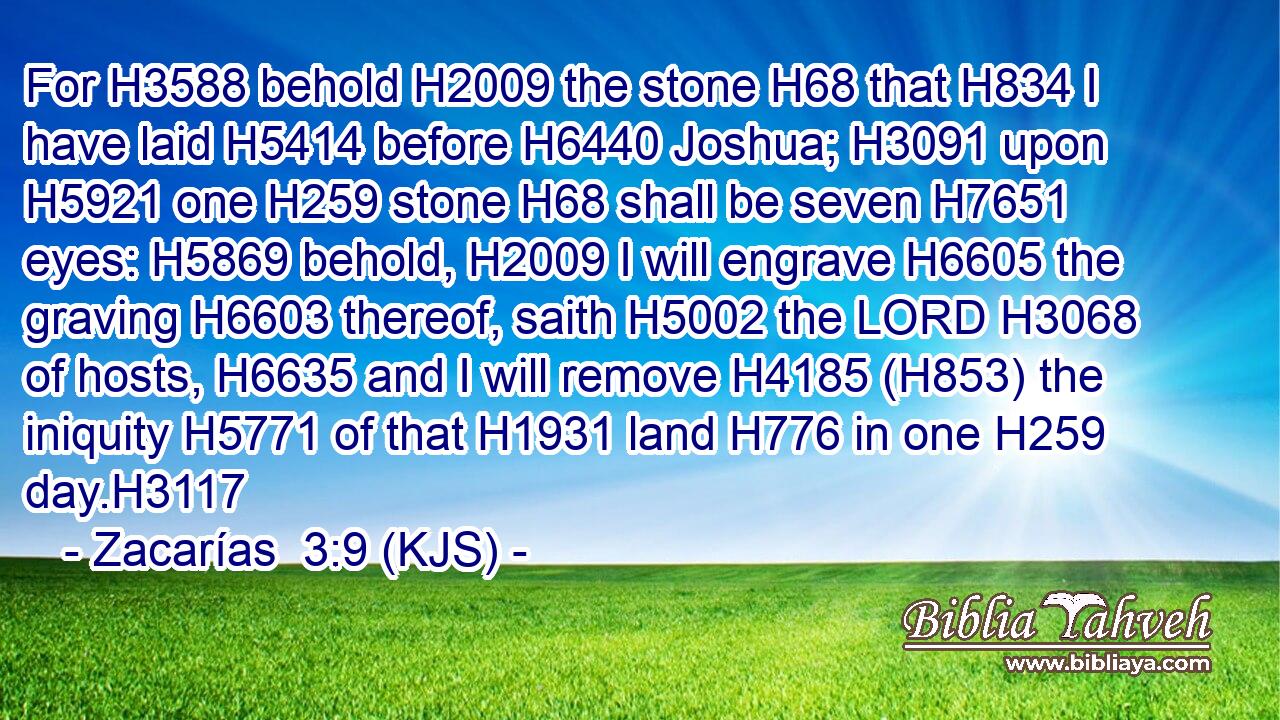For H3588 behold H2009 the stone H68 that H834 I have laid H5414 before H6440 Joshua; H3091 upon H5921 one H259 stone H68 shall be seven H7651 eyes: H5869 behold, H2009 I will engrave H6605 the graving H6603 thereof, saith H5002 the LORD H3068 of hosts, H6635 and I will remove H4185 (H853) the iniquity H5771 of that H1931 land H776 in one H259 day.H3117