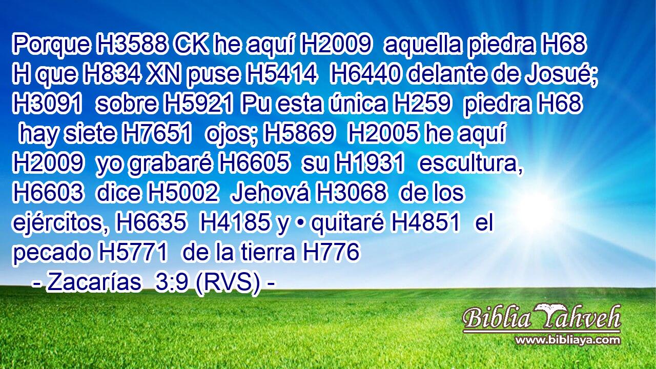 Porque H3588 CK he aquí H2009  aquella piedra H68 H que H834 XN puse H5414  H6440 delante de Josué; H3091  sobre H5921 Pu esta única H259  piedra H68  hay siete H7651  ojos; H5869  H2005 he aquí H2009  yo grabaré H6605  su H1931  escultura, H6603  dice H5002  Jehová H3068  de los ejércitos, H6635  H4185 y • quitaré H4851  el pecado H5771  de la tierra H776  