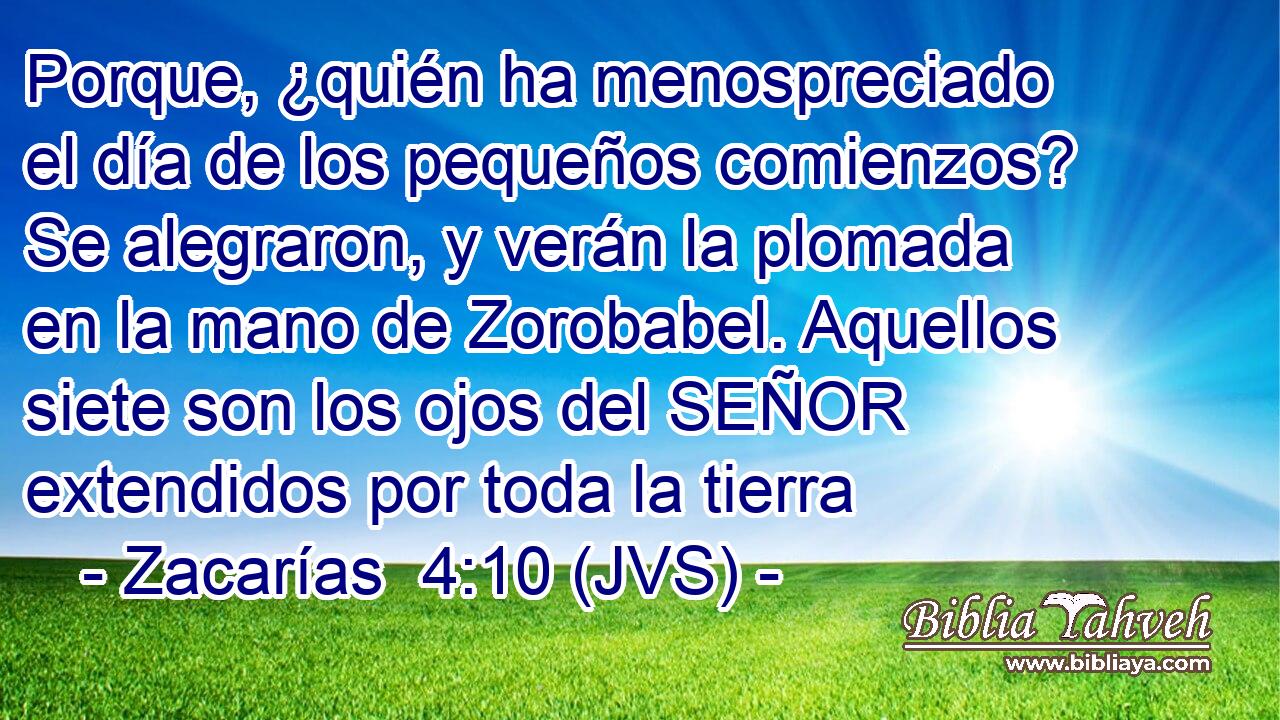 Porque, ¿quién ha menospreciado el día de los pequeños comienzos? Se alegraron, y verán la plomada en la mano de Zorobabel. Aquellos siete son los ojos del SEÑOR extendidos por toda la tierra
