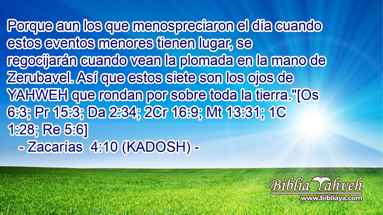  Porque aun los que menospreciaron el día cuando estos eventos menores tienen lugar, se regocijarán cuando vean la plomada en la mano de Zerubavel. Así que estos siete son los ojos de YAHWEH que rondan por sobre toda la tierra.