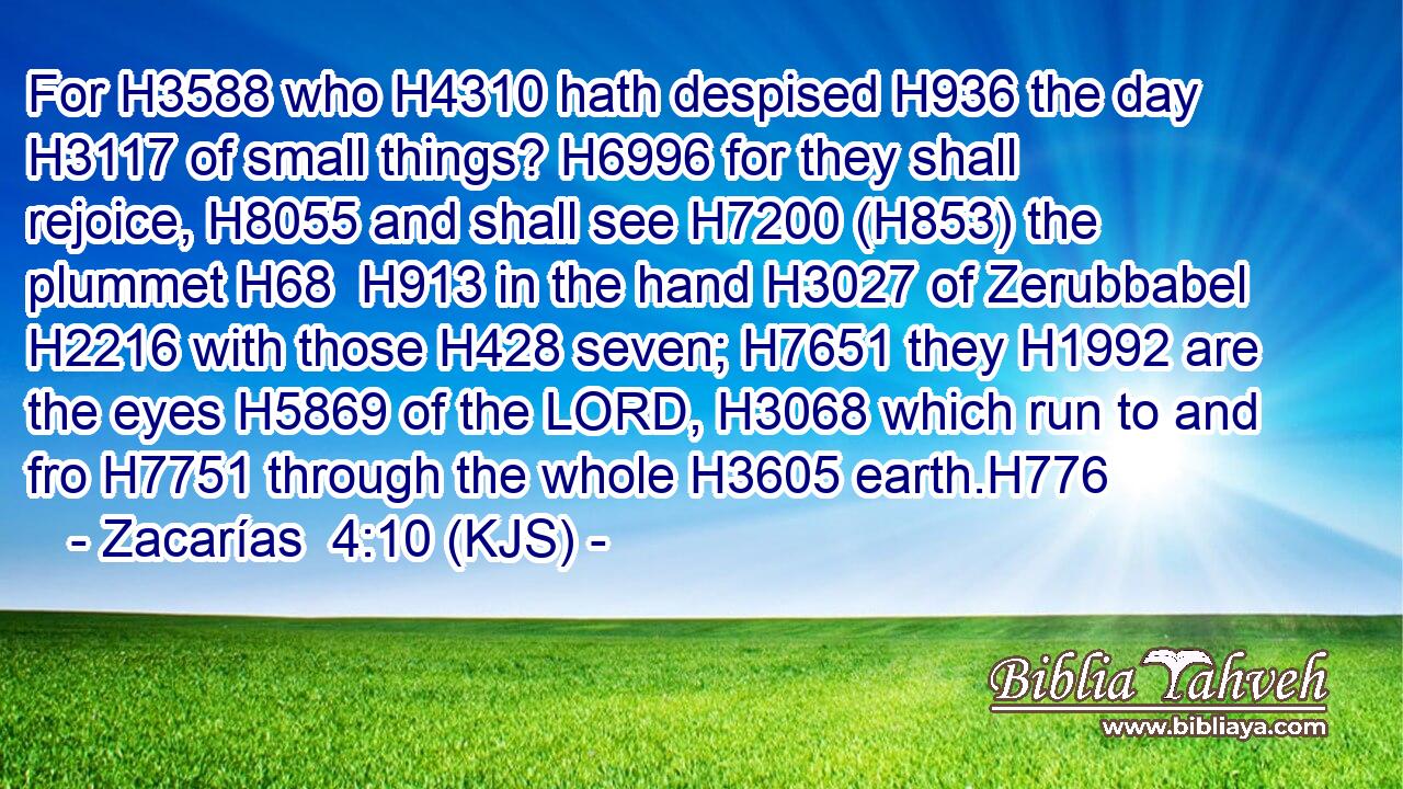 For H3588 who H4310 hath despised H936 the day H3117 of small things? H6996 for they shall rejoice, H8055 and shall see H7200 (H853) the plummet H68  H913 in the hand H3027 of Zerubbabel H2216 with those H428 seven; H7651 they H1992 are the eyes H5869 of the LORD, H3068 which run to and fro H7751 through the whole H3605 earth.H776
