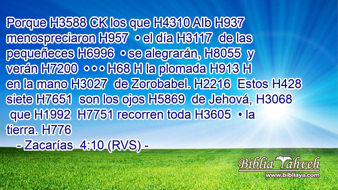 Porque H3588 CK los que H4310 AIb H937 menospreciaron H957  • el día H3117  de las pequeñeces H6996  • se alegrarán, H8055  y verán H7200  • • • H68 H la plomada H913 H en la mano H3027  de Zorobabel. H2216  Estos H428  siete H7651  son los ojos H5869  de Jehová, H3068  que H1992  H7751 recorren toda H3605  • la tierra. H776  