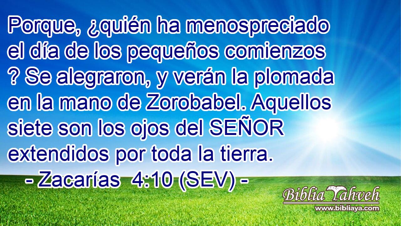 Porque, ¿quién ha menospreciado el día de los pequeños comienzos ? Se alegraron, y verán la plomada en la mano de Zorobabel. Aquellos siete son los ojos del SEÑOR extendidos por toda la tierra.