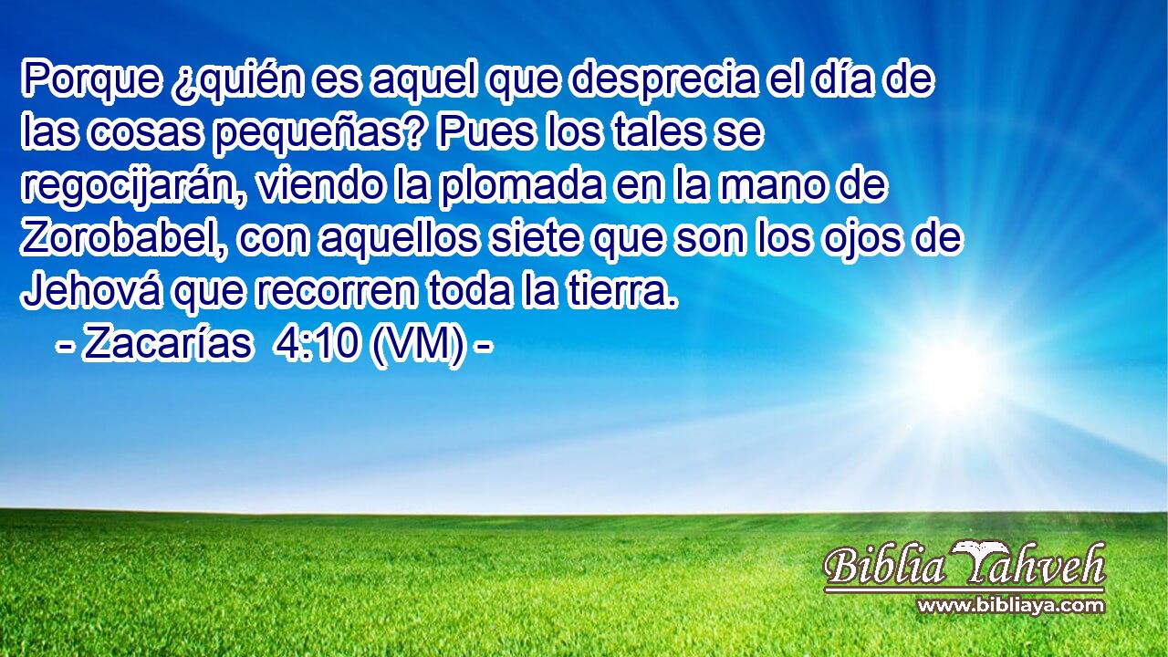  Porque ¿quién es aquel que desprecia el día de las cosas pequeñas? Pues los tales se regocijarán, viendo la plomada en la mano de Zorobabel, con aquellos siete que son los ojos de Jehová que recorren toda la tierra. 