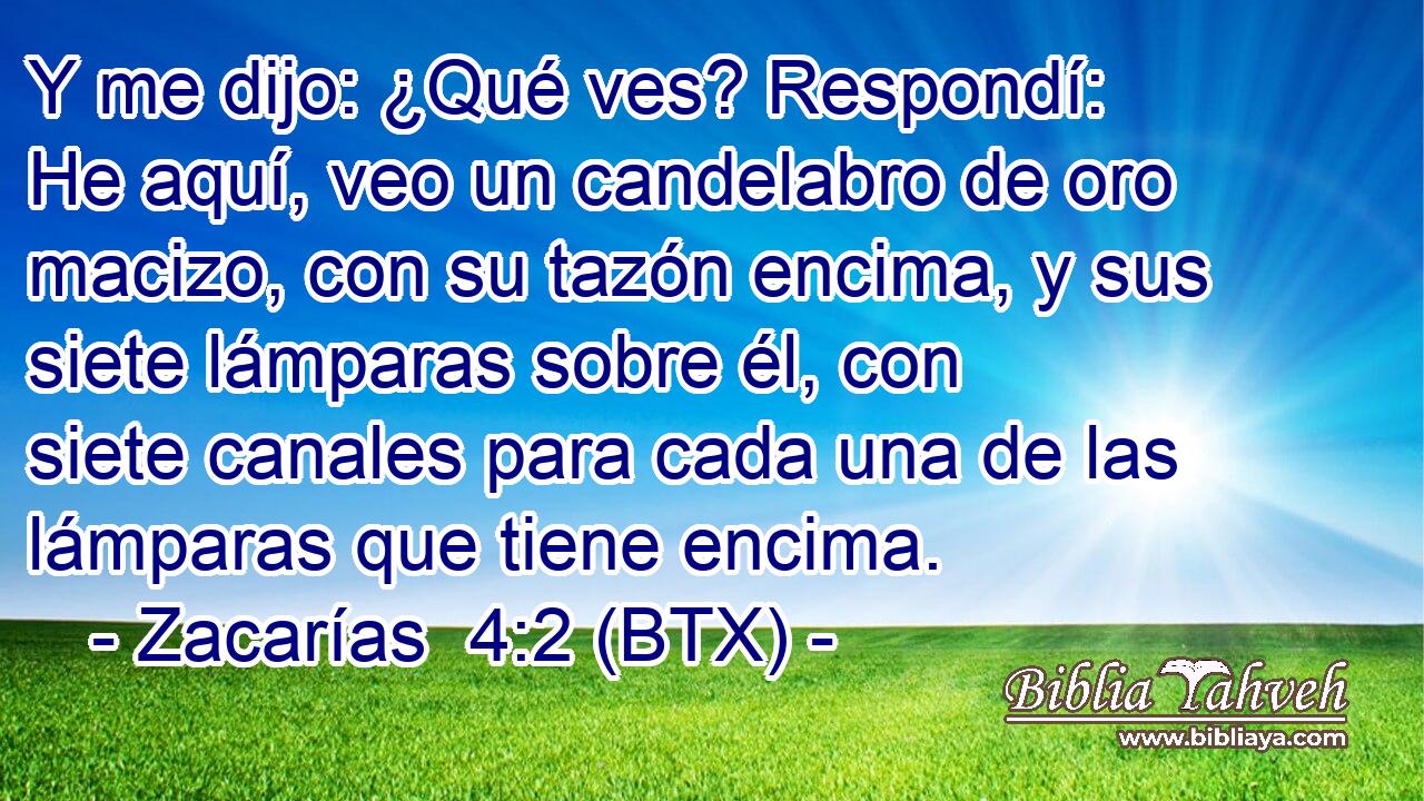 Y me dijo: ¿Qué ves? Respondí: He aquí, veo un candelabro de oro macizo, con su tazón encima, y sus siete lámparas sobre él, con siete canales para cada una de las lámparas que tiene encima.