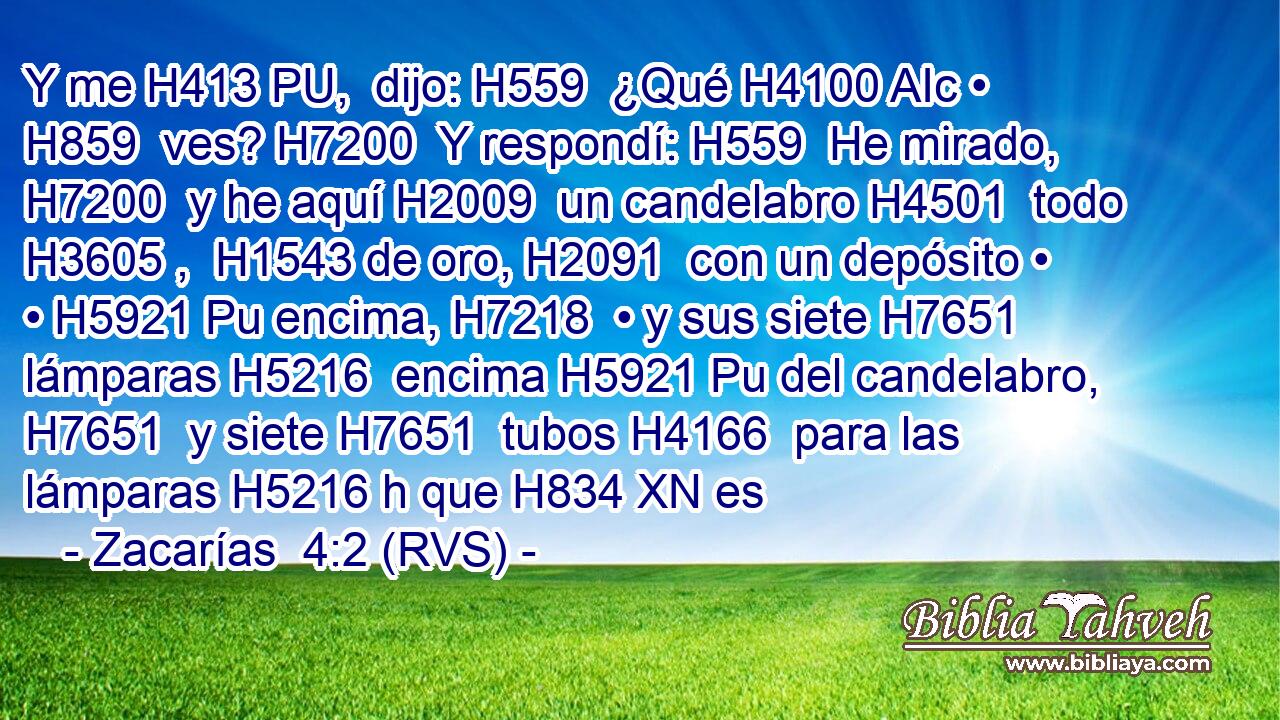 Y me H413 PU,  dijo: H559  ¿Qué H4100 AIc • H859  ves? H7200  Y respondí: H559  He mirado, H7200  y he aquí H2009  un candelabro H4501  todo H3605 ,  H1543 de oro, H2091  con un depósito • • H5921 Pu encima, H7218  • y sus siete H7651  lámparas H5216  encima H5921 Pu del candelabro, H7651  y siete H7651  tubos H4166  para las lámparas H5216 h que H834 XN es