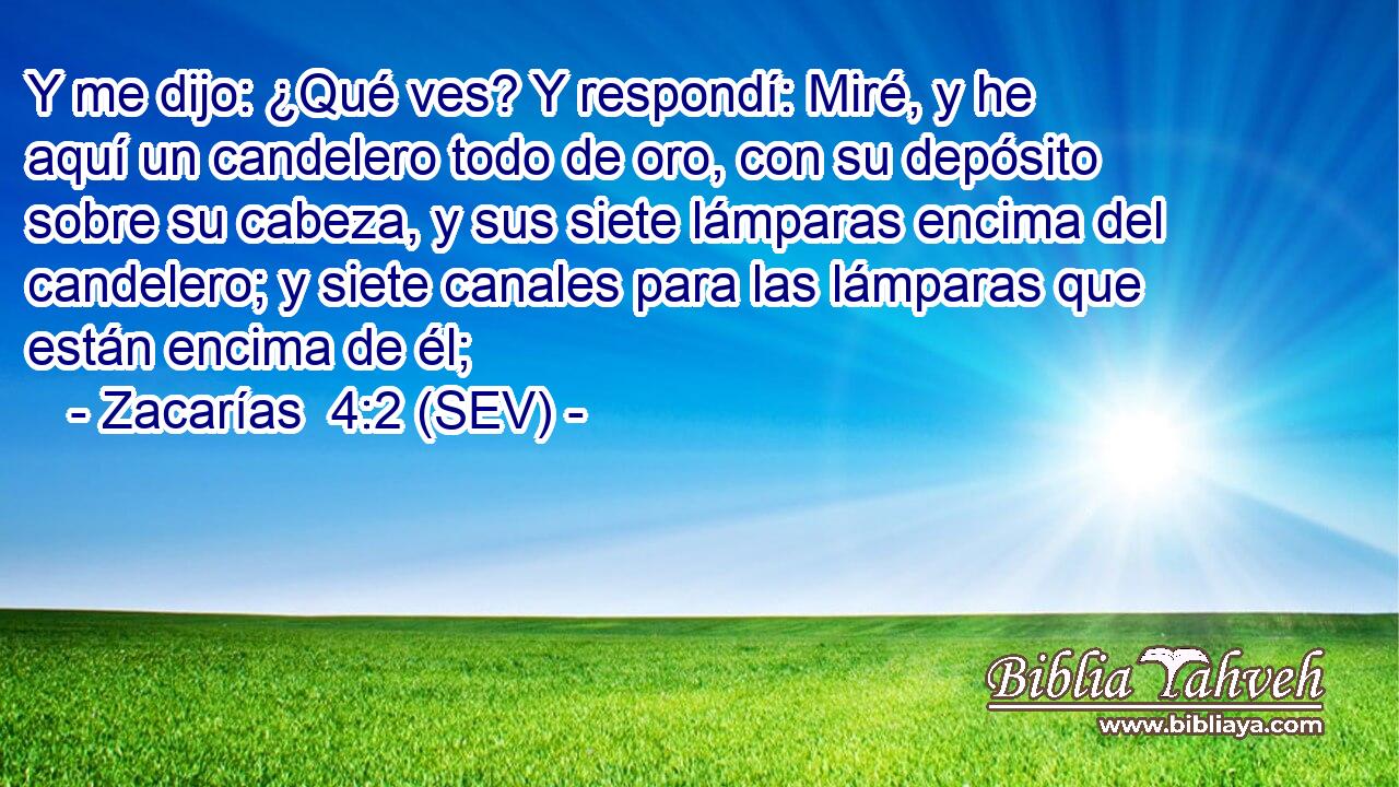Y me dijo: ¿Qué ves? Y respondí: Miré, y he aquí un candelero todo de oro, con su depósito sobre su cabeza, y sus siete lámparas encima del candelero; y siete canales para las lámparas que están encima de él;