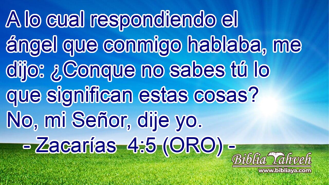  A lo cual respondiendo el ángel que conmigo hablaba, me dijo: ¿Conque no sabes tú lo que significan estas cosas? No, mi Señor, dije yo. 