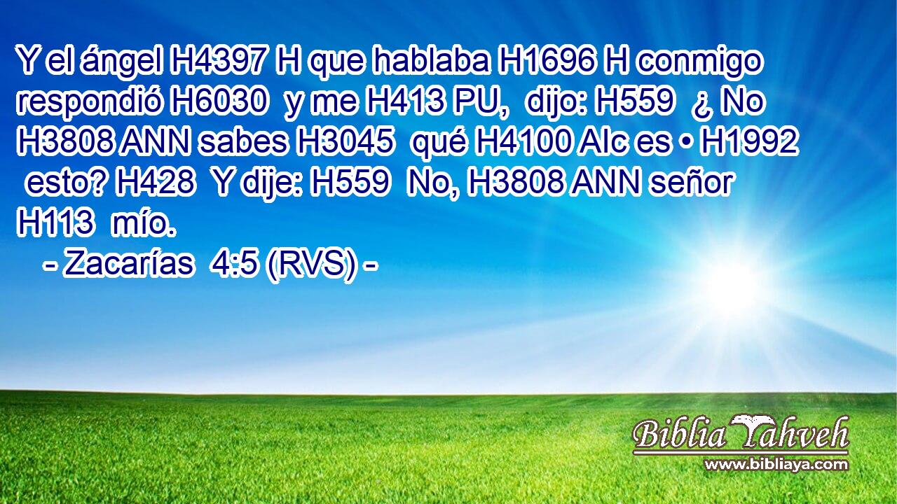 Y el ángel H4397 H que hablaba H1696 H conmigo respondió H6030  y me H413 PU,  dijo: H559  ¿ No H3808 ANN sabes H3045  qué H4100 AIc es • H1992  esto? H428  Y dije: H559  No, H3808 ANN señor H113  mío. 