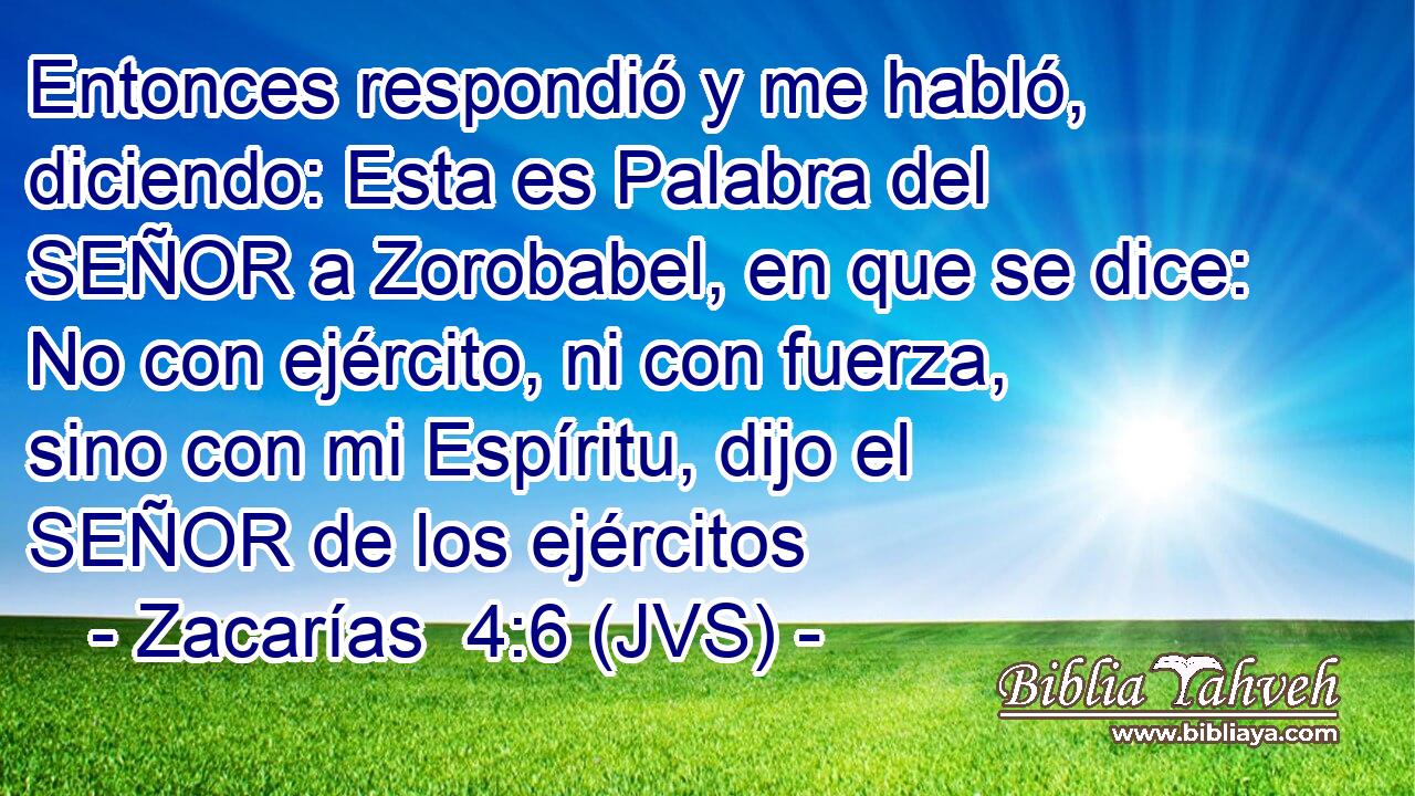 Entonces respondió y me habló, diciendo: Esta es Palabra del SEÑOR a Zorobabel, en que se dice: No con ejército, ni con fuerza, sino con mi Espíritu, dijo el SEÑOR de los ejércitos