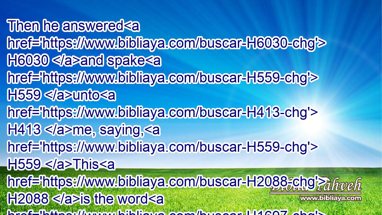Then he answered H6030 and spake H559 unto H413 me, saying, H559 This H2088 is the word H1697 of the LORD H3068 unto H413 Zerubbabel, H2216 saying, H559 Not H3808 by might, H2428 nor H3808 by power, H3581 but H3588  H518 by my spirit, H7307 saith H559 the LORD H3068 of hosts.H6635