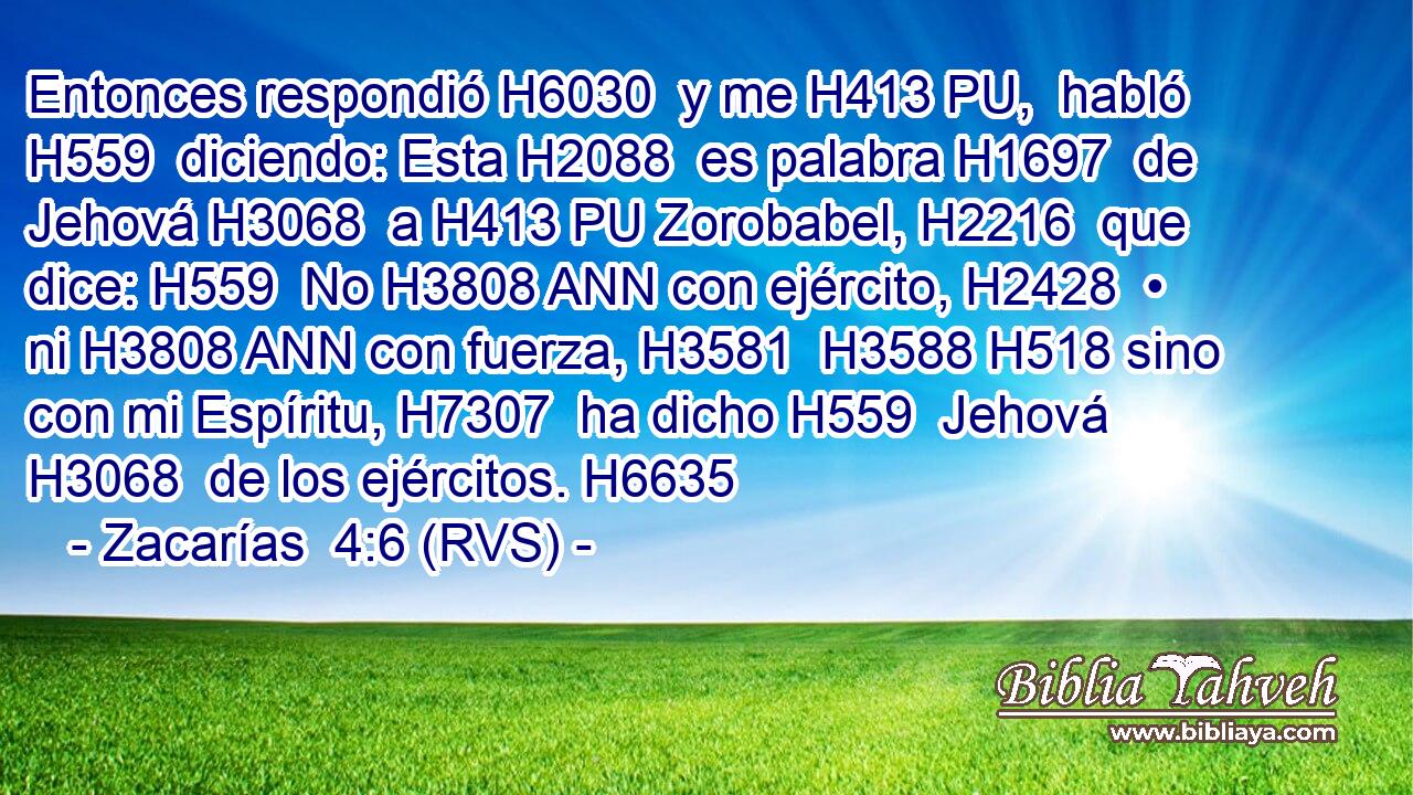 Entonces respondió H6030  y me H413 PU,  habló H559  diciendo: Esta H2088  es palabra H1697  de Jehová H3068  a H413 PU Zorobabel, H2216  que dice: H559  No H3808 ANN con ejército, H2428  • ni H3808 ANN con fuerza, H3581  H3588 H518 sino con mi Espíritu, H7307  ha dicho H559  Jehová H3068  de los ejércitos. H6635  