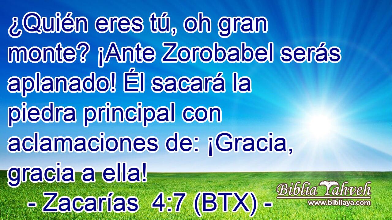 ¿Quién eres tú, oh gran monte? ¡Ante Zorobabel serás aplanado! Él sacará la piedra principal con aclamaciones de: ¡Gracia, gracia a ella!