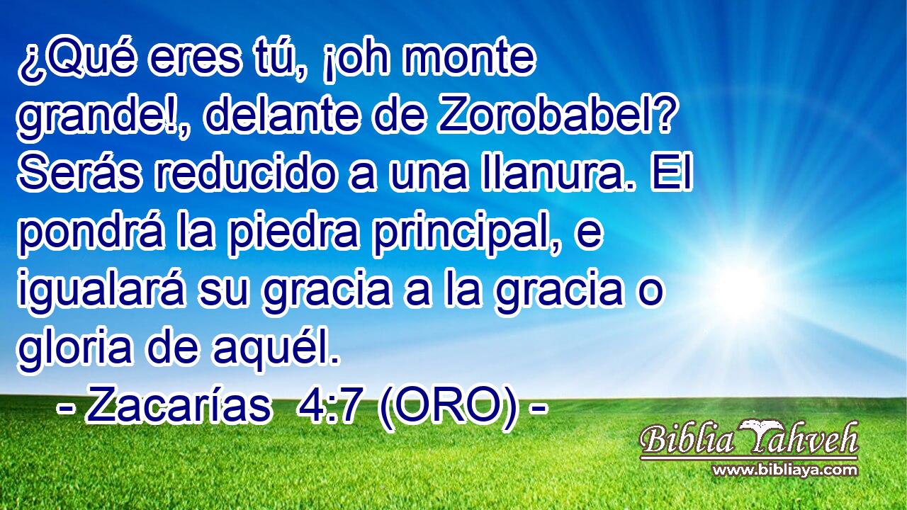  ¿Qué eres tú, ¡oh monte grande!, delante de Zorobabel? Serás reducido a una llanura. El pondrá la piedra principal, e igualará su gracia a la gracia o gloria de aquél. 