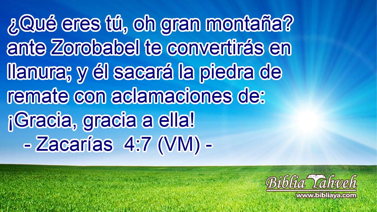  ¿Qué eres tú, oh gran montaña? ante Zorobabel te convertirás en llanura; y él sacará la piedra de remate con aclamaciones de: ¡Gracia, gracia a ella! 