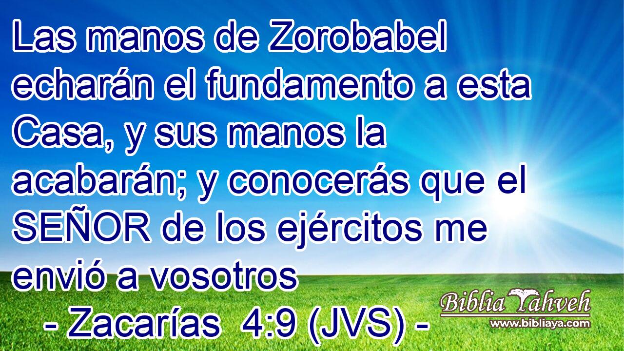 Las manos de Zorobabel echarán el fundamento a esta Casa, y sus manos la acabarán; y conocerás que el SEÑOR de los ejércitos me envió a vosotros
