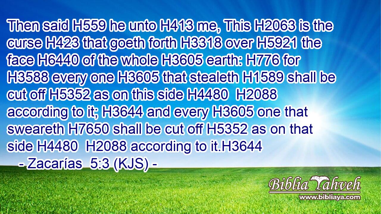 Then said H559 he unto H413 me, This H2063 is the curse H423 that goeth forth H3318 over H5921 the face H6440 of the whole H3605 earth: H776 for H3588 every one H3605 that stealeth H1589 shall be cut off H5352 as on this side H4480  H2088 according to it; H3644 and every H3605 one that sweareth H7650 shall be cut off H5352 as on that side H4480  H2088 according to it.H3644
