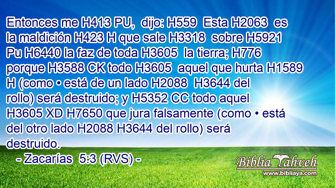 Entonces me H413 PU,  dijo: H559  Esta H2063  es la maldición H423 H que sale H3318  sobre H5921 Pu H6440 la faz de toda H3605  la tierra; H776  porque H3588 CK todo H3605  aquel que hurta H1589 H (como • está de un lado H2088  H3644 del rollo) será destruido; y H5352 CC todo aquel H3605 XD H7650 que jura falsamente (como • está del otro lado H2088 H3644 del rollo) será destruido. 