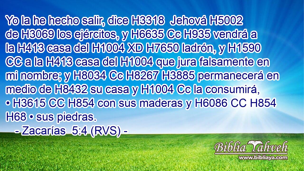 Yo la he hecho salir, dice H3318  Jehová H5002  de H3069 los ejércitos, y H6635 Cc H935 vendrá a la H413 casa del H1004 XD H7650 ladrón, y H1590 CC a la H413 casa del H1004 que jura falsamente en mi nombre; y H8034 Cc H8267 H3885 permanecerá en medio de H8432 su casa y H1004 Cc la consumirá, • H3615 CC H854 con sus maderas y H6086 CC H854 H68 • sus piedras. 