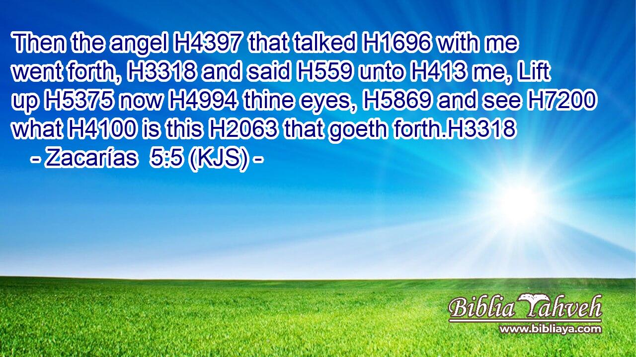 Then the angel H4397 that talked H1696 with me went forth, H3318 and said H559 unto H413 me, Lift up H5375 now H4994 thine eyes, H5869 and see H7200 what H4100 is this H2063 that goeth forth.H3318