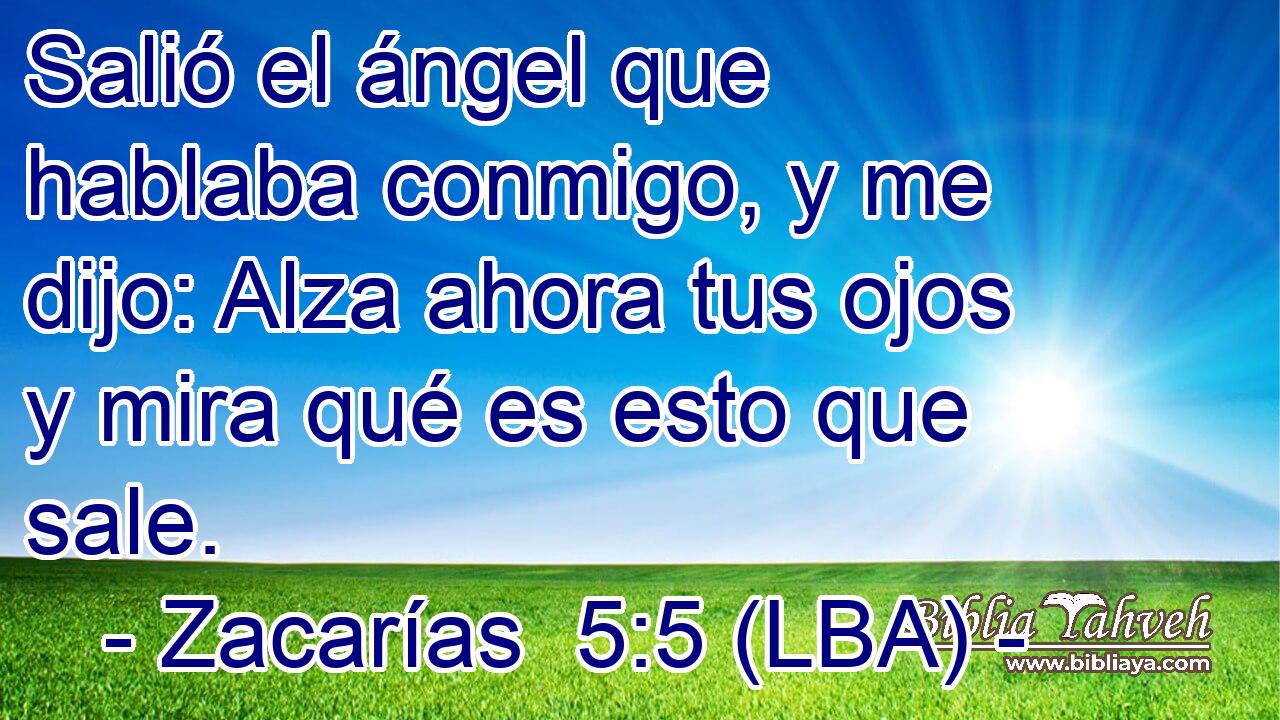 Salió el ángel que hablaba conmigo, y me dijo: Alza ahora tus ojos y mira qué es esto que sale.