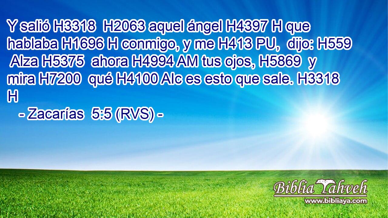 Y salió H3318  H2063 aquel ángel H4397 H que hablaba H1696 H conmigo, y me H413 PU,  dijo: H559  Alza H5375  ahora H4994 AM tus ojos, H5869  y mira H7200  qué H4100 AIc es esto que sale. H3318 H 