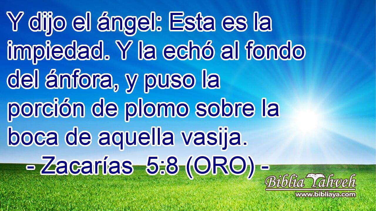  Y dijo el ángel: Esta es la impiedad. Y la echó al fondo del ánfora, y puso la porción de plomo sobre la boca de aquella vasija. 