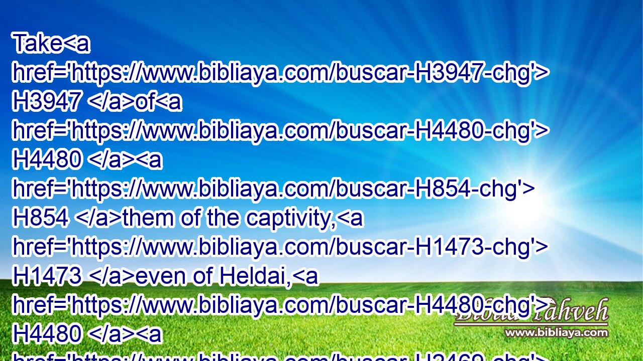 Take H3947 of H4480  H854 them of the captivity, H1473 even of Heldai, H4480  H2469 of H4480  H854 Tobijah, H2900 and of H4480  H854 Jedaiah, H3048 which H834 are come H935 from Babylon, H4480  H894 and come H935 thou H859 the same H1931 day, H3117 and go H935 into the house H1004 of Josiah H2977 the son H1121 of Zephaniah;H6846