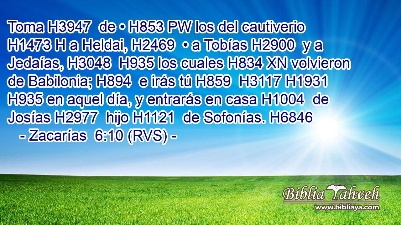 Toma H3947  de • H853 PW los del cautiverio H1473 H a Heldai, H2469  • a Tobías H2900  y a Jedaías, H3048  H935 los cuales H834 XN volvieron de Babilonia; H894  e irás tú H859  H3117 H1931 H935 en aquel día, y entrarás en casa H1004  de Josías H2977  hijo H1121  de Sofonías. H6846  