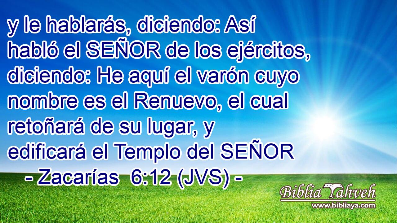 y le hablarás, diciendo: Así habló el SEÑOR de los ejércitos, diciendo: He aquí el varón cuyo nombre es el Renuevo, el cual retoñará de su lugar, y edificará el Templo del SEÑOR