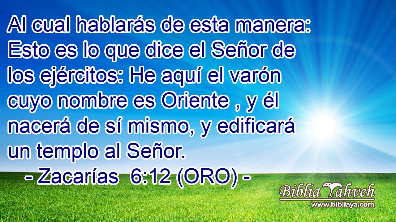  Al cual hablarás de esta manera: Esto es lo que dice el Señor de los ejércitos: He aquí el varón cuyo nombre es Oriente , y él nacerá de sí mismo, y edificará un templo al Señor. 