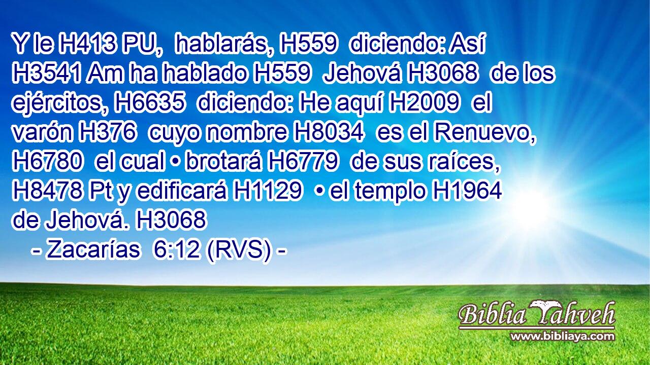 Y le H413 PU,  hablarás, H559  diciendo: Así H3541 Am ha hablado H559  Jehová H3068  de los ejércitos, H6635  diciendo: He aquí H2009  el varón H376  cuyo nombre H8034  es el Renuevo, H6780  el cual • brotará H6779  de sus raíces, H8478 Pt y edificará H1129  • el templo H1964  de Jehová. H3068  