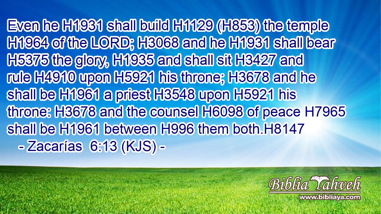 Even he H1931 shall build H1129 (H853) the temple H1964 of the LORD; H3068 and he H1931 shall bear H5375 the glory, H1935 and shall sit H3427 and rule H4910 upon H5921 his throne; H3678 and he shall be H1961 a priest H3548 upon H5921 his throne: H3678 and the counsel H6098 of peace H7965 shall be H1961 between H996 them both.H8147