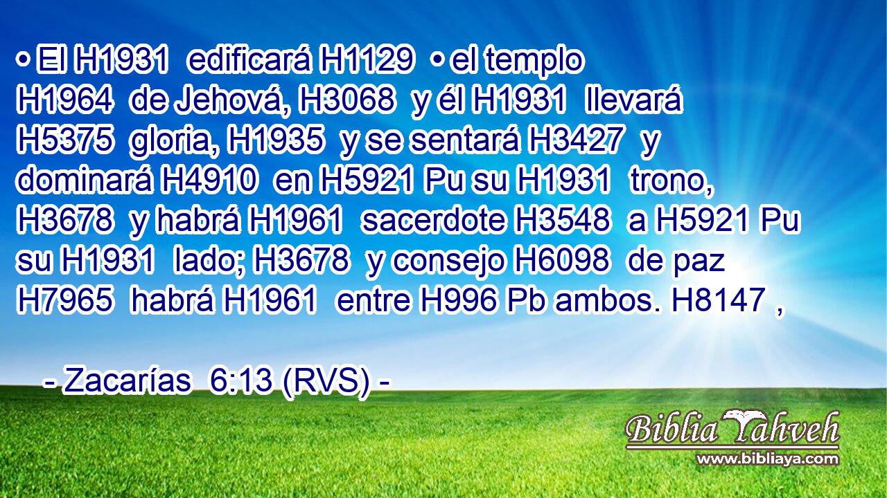 • El H1931  edificará H1129  • el templo H1964  de Jehová, H3068  y él H1931  llevará H5375  gloria, H1935  y se sentará H3427  y dominará H4910  en H5921 Pu su H1931  trono, H3678  y habrá H1961  sacerdote H3548  a H5921 Pu su H1931  lado; H3678  y consejo H6098  de paz H7965  habrá H1961  entre H996 Pb ambos. H8147 ,  