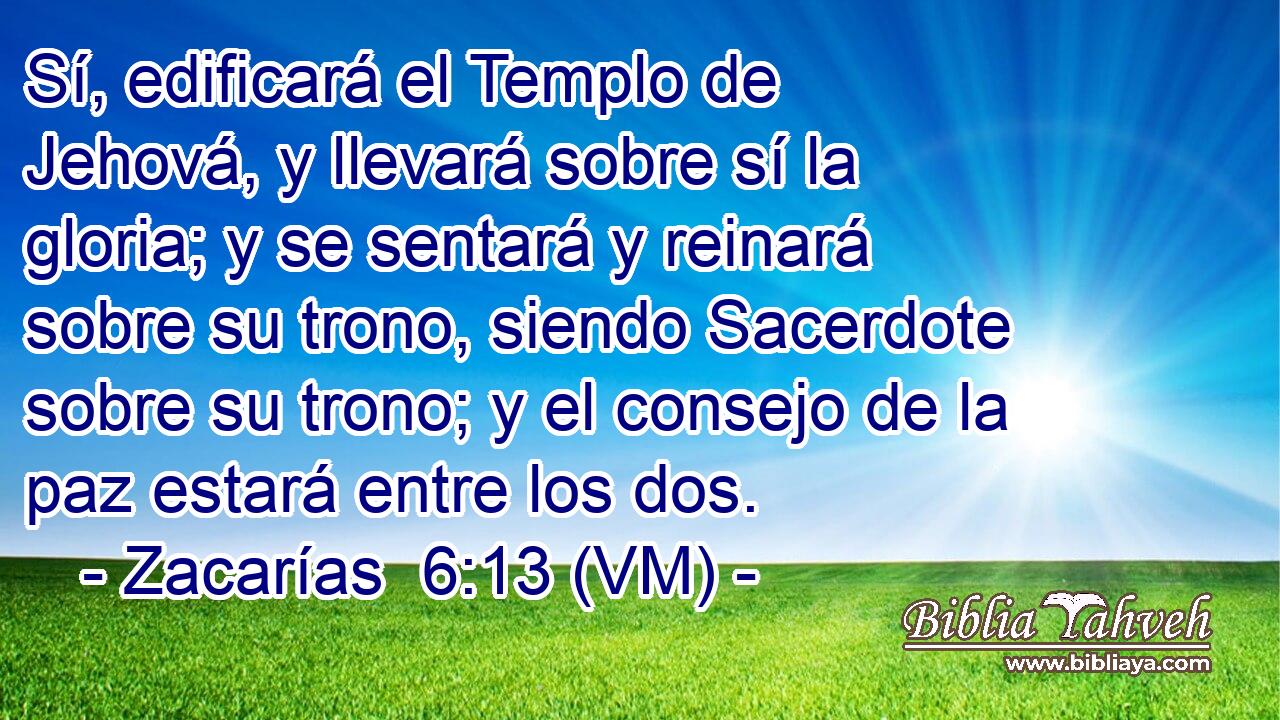  Sí, edificará el Templo de Jehová, y llevará sobre sí la gloria; y se sentará y reinará sobre su trono, siendo Sacerdote sobre su trono; y el consejo de la paz estará entre los dos. 